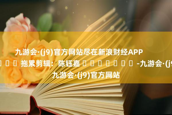 九游会·(j9)官方网站尽在新浪财经APP            						拖累剪辑：陈钰嘉 							-九游会·(j9)官方网站