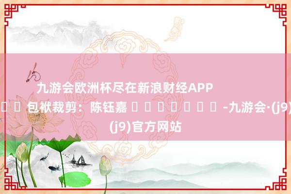 九游会欧洲杯尽在新浪财经APP            						包袱裁剪：陈钰嘉 							-九游会·(j9)官方网站