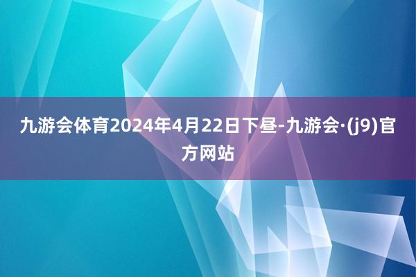九游会体育2024年4月22日下昼-九游会·(j9)官方网站