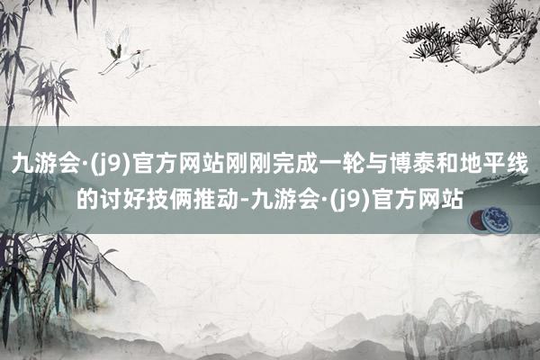 九游会·(j9)官方网站刚刚完成一轮与博泰和地平线的讨好技俩推动-九游会·(j9)官方网站